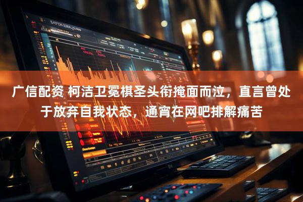 广信配资 柯洁卫冕棋圣头衔掩面而泣，直言曾处于放弃自我状态，通宵在网吧排解痛苦