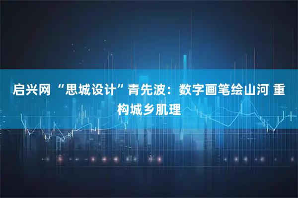 启兴网 “思城设计”青先波：数字画笔绘山河 重构城乡肌理
