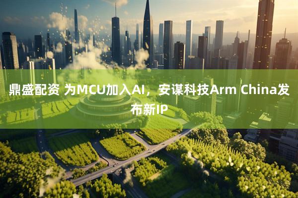 鼎盛配资 为MCU加入AI，安谋科技Arm China发布新IP