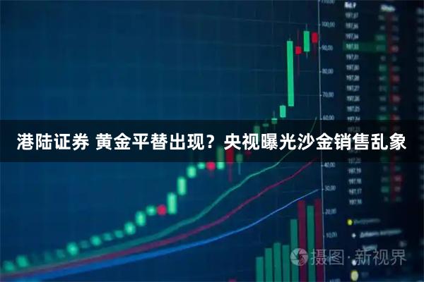 港陆证券 黄金平替出现？央视曝光沙金销售乱象