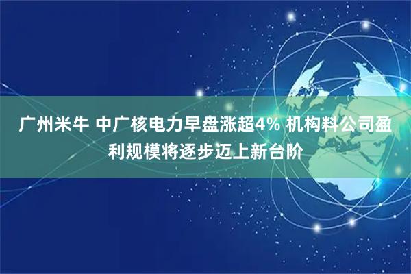 广州米牛 中广核电力早盘涨超4% 机构料公司盈利规模将逐步迈上新台阶