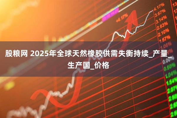 股粮网 2025年全球天然橡胶供需失衡持续_产量_生产国_价格