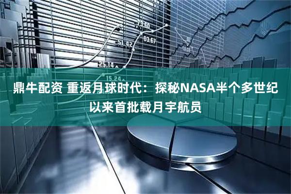 鼎牛配资 重返月球时代：探秘NASA半个多世纪以来首批载月宇航员