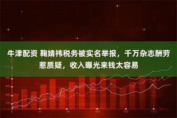 牛津配资 鞠婧祎税务被实名举报，千万杂志酬劳惹质疑，收入曝光来钱太容易