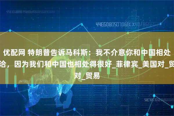优配网 特朗普告诉马科斯:我不介意你和中国相处融洽,因为我们和中国也相处得很好_菲律宾_美国对_贸易