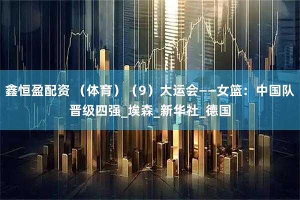 鑫恒盈配资 （体育）（9）大运会——女篮：中国队晋级四强_埃森_新华社_德国
